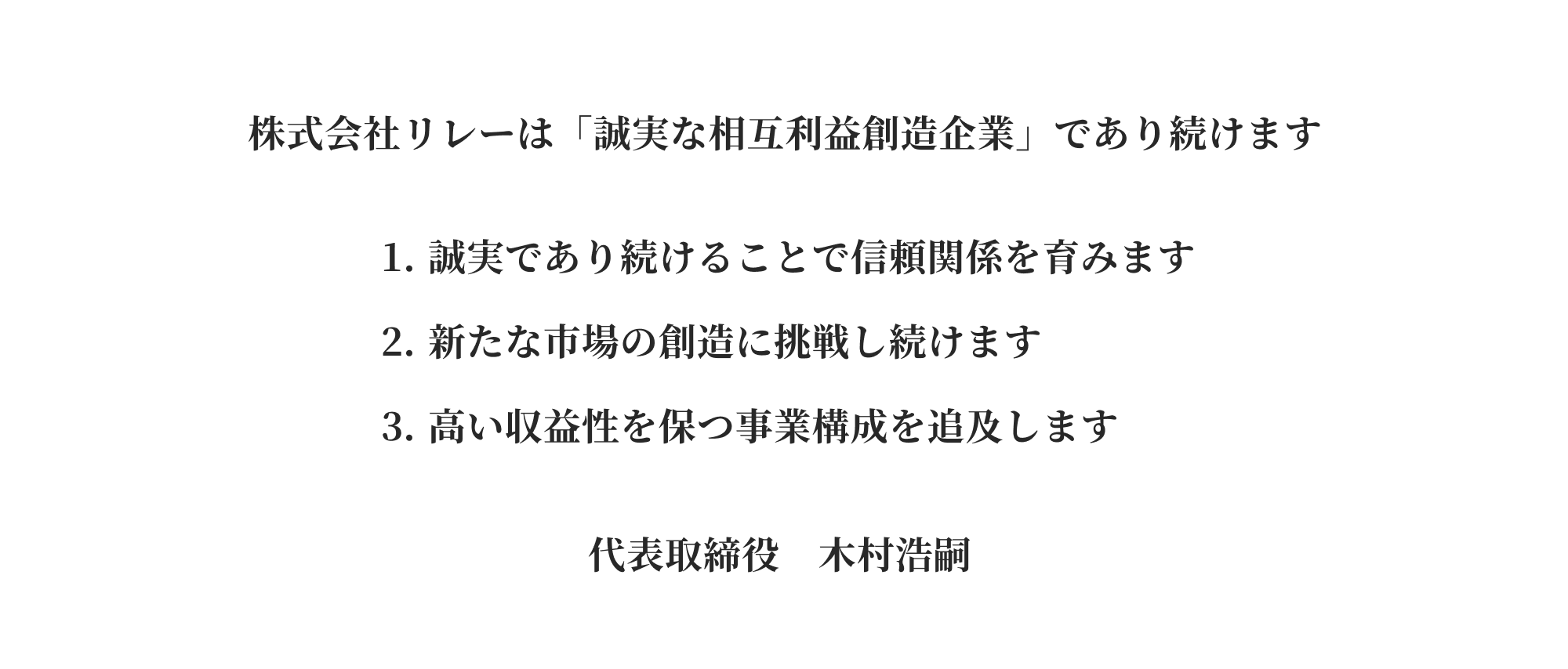 株式会社リレーは「誠実な相互利益創造企業」であり続けます 誠実であり続けることで信頼関係を育みます 新たな市場の創造に挑戦し続けます 高い収益性を保つ事業構成を追及します 代表取締役　木村浩嗣